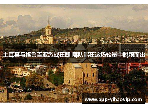 土耳其与格鲁吉亚激战在即 哪队能在这场较量中脱颖而出 土耳其与格鲁吉亚激战在即 哪队能在这场较量中脱颖而出