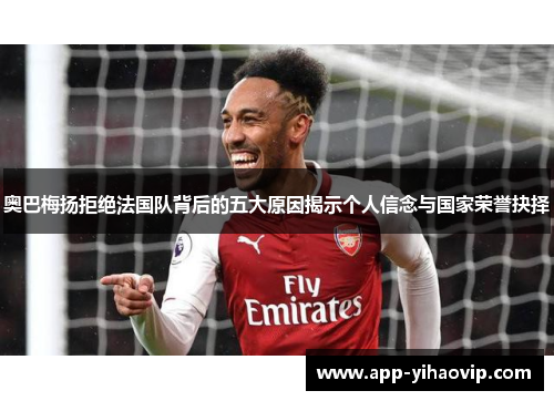 奥巴梅扬拒绝法国队背后的五大原因揭示个人信念与国家荣誉抉择