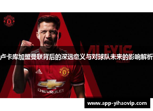 卢卡库加盟曼联背后的深远意义与对球队未来的影响解析 卢卡库加盟曼联背后的深远意义与对球队未来的影响解析